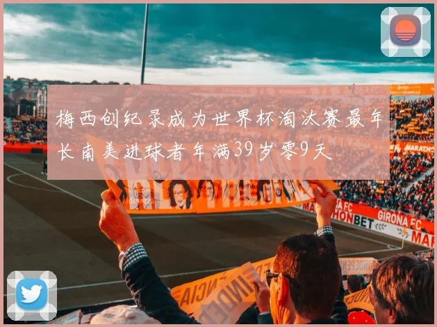 梅西创纪录成为世界杯淘汰赛最年长南美进球者年满39岁零9天