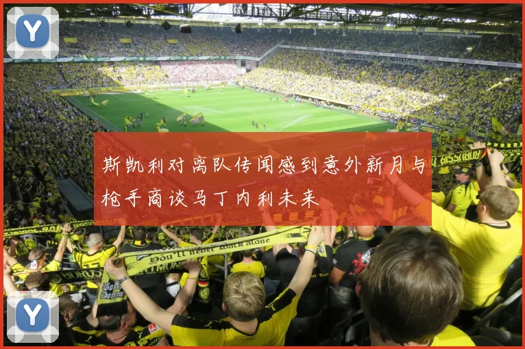 斯凯利对离队传闻感到意外新月与枪手商谈马丁内利未来