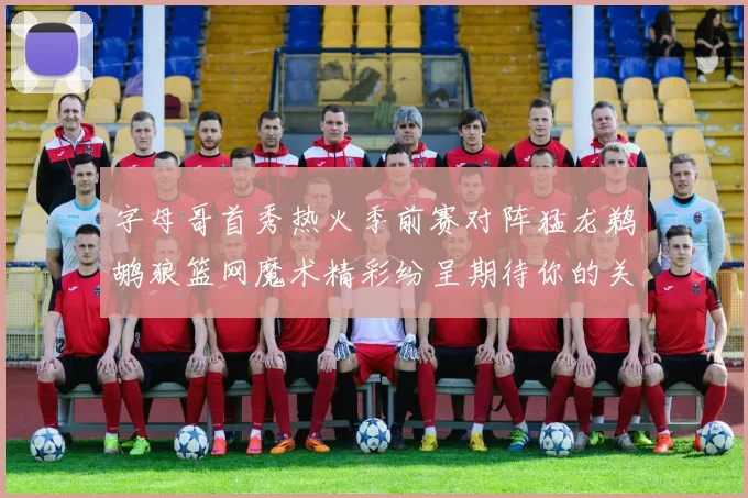 字母哥首秀热火季前赛对阵猛龙鹈鹕狼篮网魔术精彩纷呈期待你的关注
