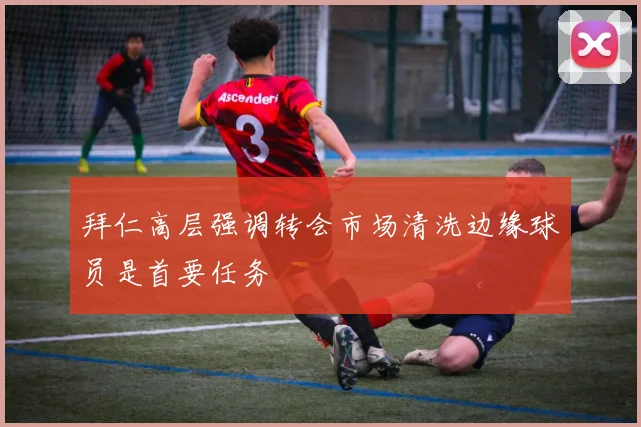 拜仁高层强调转会市场清洗边缘球员是首要任务