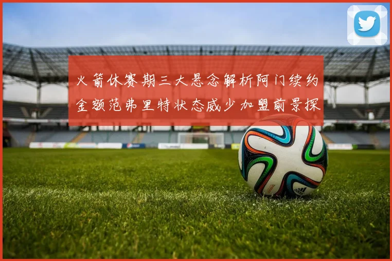 火箭休赛期三大悬念解析阿门续约金额范弗里特状态威少加盟前景探讨