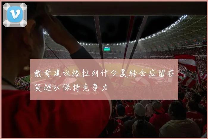 戴奇建议格拉利什今夏转会应留在英超以保持竞争力