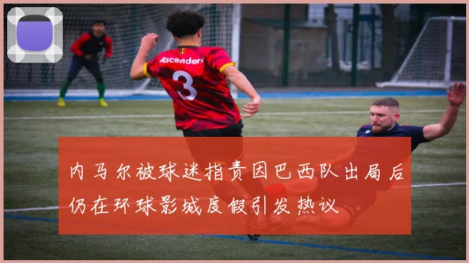 内马尔被球迷指责因巴西队出局后仍在环球影城度假引发热议